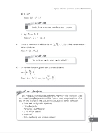 63
álgebra vetorial e geometria analítica
d) θ = 30°
Resp.: 3(x2
+ y2
) = z2
Multiplique ambos os membros pelo cosseno.
SUGESTÃO
e) r2 – 3r cos θ = 0
Resp.: x2
+ y2
+ z2
– 3z = 0
01. Dadas as coordenadas esféricas de P = ( 2 2 , 45°, –30°), obtê-las em coorde-
nadas cilíndricas.
Resp.: P = (2, –30°, 2)
Sist. esférico → sist. cart. → sist. cilíndrico
SUGESTÃO
02. Do sistema cilíndrico, passar para o sistema esférico:
A =






6
3
4
2
, ,
π
Resp.: A =






2 10
10
10
3
4
, arc cos ,
π
Dois ratos passeavam despreocupadamente. O primeiro rato vangloriava-se do
seu doutorado em planejamento nos EUA. Fazendo tocaia, um gato saltou e pôs a
pata em cima do segundo rato. Este, aterrorizado, suplicou ao rato planejador:
– O que você faz aí parado? Ajude-me!
– Estou planejando!
– Planejando o quê? Socorro!
– Já sei: vire um pit bull!
– Mas como?
– Bem... eu planejo, você tem que executar!
O rato planejador
 