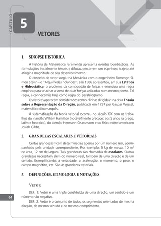 CAPÍTULO
64
5
Vetores
1. SINOPSE HISTÓRICA
A história da Matemática raramente apresenta eventos bombásticos. As
formulações inicialmente tênues e difusas percorrem um espinhoso trajeto até
atingir a magnitude de seu desenvolvimento.
O conceito de vetor surgiu na Mecânica com o engenheiro ﬂamengo Si-
mon Stevin - o "Arquimedes holandês". Em 1586 apresentou, em sua Estática
e Hidrostática, o problema da composição de forças e enunciou uma regra
empírica para se achar a soma de duas forças aplicadas num mesmo ponto. Tal
regra, a conhecemos hoje como regra do paralelogramo.
Os vetores aparecem considerados como "linhas dirigidas" na obra Ensaio
sobre a Representação da Direção, publicada em 1797 por Gaspar Wessel,
matemático dinamarquês.
A sistematização da teoria vetorial ocorreu no século XIX com os traba-
lhos do irlandês William Hamilton (notavelmente precoce: aos 5 anos lia grego,
latim e hebraico), do alemão Hermann Grassmann e do físico norte-americano
Josiah Gibbs.
2. GRANDEZAS ESCALARES E VETORIAIS
Certas grandezas icam determinadas apenas por um número real, acom-
panhado pela unidade correspondente. Por exemplo: 5 kg de massa, 10 m2
de área, 12 cm de largura. Tais grandezas são chamadas de escalares. Outras
grandezas necessitam além do número real, também de uma direção e de um
sentido. Exempliicando: a velocidade, a aceleração, o momento, o peso, o
campo magnético, etc. São as grandezas vetoriais.
3. DEFINIÇÕES, ETIMOLOGIA E NOTAÇÕES
Vetor
DEF. 1: Vetor é uma tripla constituída de uma direção, um sentido e um
número não negativo.
DEF. 2: Vetor é o conjunto de todos os segmentos orientados de mesma
direção, de mesmo sentido e de mesmo comprimento.
 