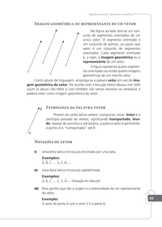 65
álgebra vetorial e geometria analítica
Imagem geométrica ou representante de um vetor
Na igura ao lado tem-se um con-
junto de segmentos orientados de um
único vetor. O segmento orientado é
um conjunto de pontos, ao passo que
vetor é um conjunto de segmentos
orientados. Cada segmento orientado
é, a rigor, a imagem geométrica ou o
representante de um vetor.
A igura apresenta quatro segmen-
tos orientados ou então quatro imagens
geométricas de um mesmo vetor.
Como abuso de linguagem, emprega-se a palavra vetor em vez de ima-
gem geométrica do vetor. De acordo com a locução latina abusus non tollit
usum (o abuso não tolhe o uso) também nós vamos escrever ou verbalizar a
palavra vetor como imagem geométrica do vetor.
Etimologia da palavra vetor
Provém do verbo latino vehere: transportar, levar. Vetor é o
particípio passado de vehere, signiicando transportado, leva-
do. Apesar de primitiva e até bizarra, a palavra vetor é pertinente:
o ponto A é "transportado" até B.
Notações de vetor
I) Uma letra latina minúscula encimada por uma seta.
Exemplos:
a, b, c … u, v, w ...
II) Uma letra latina minúscula sobrelinhada.
Exemplos:
a, b, c … u, v, w ... (notação em desuso)
III) Dois pontos que são a origem e a extremidade de um representante
do vetor.
Exemplo:
A soma do ponto A com o vetor v é o ponto B.
 