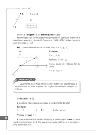 66
Jacir J. Venturi
A + v = B
ou
v = B – A
onde A é a origem e B é a extremidade do vetor.
Esta notação é assaz vantajosa pelas aplicações das operações algébricas e
é devida ao matemático alemão H. Grassmann (1809-1877). Também bastante
usual a notação v = AB
IV) Uma terna ordenada de números reais : v = (x1, y1, z1)
Exemplo:
v = (1, 5, 4)
Na igura v = (P – O)
Como abuso de notação tem-se
ainda
v = (P – O) = P
Usualmente, quando já estiver ixado o sistema de coordenadas, o
representante do vetor é aquele cuja origem coincida com a origem do
sistema.
OBSERVAÇÃO
Módulo ( | v | )
É o número não negativo que indica o comprimento do vetor.
Exemplo:
v

Então | v | = 4
Vetor nulo ( 0 )
É o vetor de direção e sentido arbitrários, e módulo igual a zero. O vetor
nulo tem coordenadas (0, 0, 0) e sua representação gráica é a origem do sis-
tema de coordenadas.
v

v

 