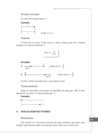 67
álgebra vetorial e geometria analítica
Vetor unitário
É o vetor de módulo igual a 1.
Exemplo:
v

Então: | v | = 1
Versor
O versor de um vetor v não nulo, é o vetor unitário que tem a mesma
direção e o mesmo sentido de v .
vers v
v
v



=
| |
Exemplos:
1.
v

v
 então vers


v
v
=
3
2.
w

w

então vers


w
w
=
4
O vetor unitário coincide com o seu próprio versor.
Vetor oposto
Dado um vetor AB o seu oposto é o vetor BA e se indica por –AB. O vetor
oposto de um vetor v é representado por –v.
Exemplo:
v
−

v

4. PARALELISMO DE VETORES
Definição
Dois vetores u e v de mesma direção são ditos paralelos. lpso facto, suas
imagens geométricas podem ser representadas sobre uma mesma reta.
 