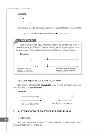 68
Jacir J. Venturi
Exemplo:
u

v

Os vetores u e v são paralelos e podem ser representados colinearmente:
v

u

Face o exposto até aqui, podemos associar ao conceito de vetor a
ideia de translação. Tal ideia, como é sabido, não se transfere para retas
paralelas, uma vez que estas possuem posições ixas e determinadas.
Exemplo:
v

u

Os vetores u e v são
paralelos ou colineares.
No entanto, as retas r e s são
paralelas e jamais colineares.
OBSERVAÇÃO
Vetores equiversos e contraversos
Dois vetores paralelos são equiversos se de mesmo sentido. Se de senti-
dos contrários, são contraversos.
Exemplo:
v

u

v

u

u e v são equiversos u e v são contraversos
5. MULTIPLICAÇÃO DE UM VETOR POR UM ESCALAR
Definição
Seja k um escalar e v um vetor. O produto do vetor v pelo número real k
é representado por kv. Então, se:
 