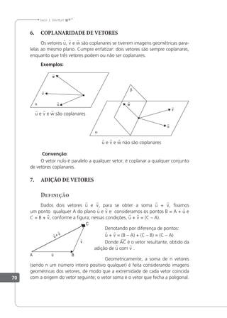 70
Jacir J. Venturi
6. COPLANARIDADE DE VETORES
Os vetores u, v e w são coplanares se tiverem imagens geométricas para-
lelas ao mesmo plano. Cumpre enfatizar: dois vetores são sempre coplanares,
enquanto que três vetores podem ou não ser coplanares.
Exemplos:
u

w

v

u

w

v

u e v e w são coplanares
u e v e w não são coplanares
Convenção:
O vetor nulo é paralelo a qualquer vetor; é coplanar a qualquer conjunto
de vetores coplanares.
7. ADIÇÃO DE VETORES
Definição
Dados dois vetores u e v, para se obter a soma u + v, ixamos
um ponto qualquer A do plano u e v e consideramos os pontos B = A + u e
C = B + v, conforme a igura; nessas condições, u + v = (C – A).
Denotando por diferença de pontos:
u + v = (B – A) + (C – B) = (C – A)
Donde AC é o vetor resultante, obtido da
adição de u com v .
Geometricamente, a soma de n vetores
(sendo n um número inteiro positivo qualquer) é feita considerando imagens
geométricas dos vetores, de modo que a extremidade de cada vetor coincida
com a origem do vetor seguinte; o vetor soma é o vetor que fecha a poligonal.
v

u

v

u
 +
 