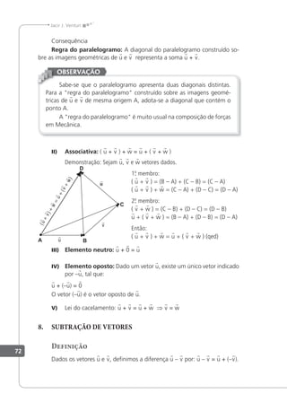 72
Jacir J. Venturi
Consequência
Regra do paralelogramo: A diagonal do paralelogramo construído so-
bre as imagens geométricas de u e v representa a soma u + v.
Sabe-se que o paralelogramo apresenta duas diagonais distintas.
Para a "regra do paralelogramo" construído sobre as imagens geomé-
tricas de u e v de mesma origem A, adota-se a diagonal que contém o
ponto A.
A "regra do paralelogramo" é muito usual na composição de forças
em Mecânica.
OBSERVAÇÃO
II) Associativa: ( u + v ) + w = u + ( v + w )
Demonstração: Sejam u, v e w vetores dados.
1.
º
. membro:
( u + v ) = (B – A) + (C – B) = (C – A)
( u + v ) + w = (C – A) + (D – C) = (D – A)
2.
º
. membro:
( v + w ) = (C – B) + (D – C) = (D – B)
u + ( v + w ) = (B – A) + (D – B) = (D – A)
Então:
( u + v ) + w = u + ( v + w ) (qed)
III) Elemento neutro: u + 0 = u
IV) Elemento oposto: Dado um vetor u, existe um único vetor indicado
por –u, tal que:
u + (–u) = 0
O vetor (–u) é o vetor oposto de u.
V) Lei do cacelamento: u + v = u + w ⇒ v = w
8. SUBTRAÇÃO DE VETORES
Definição
Dados os vetores u e v, deinimos a diferença u – v por: u – v = u + (–v).
 