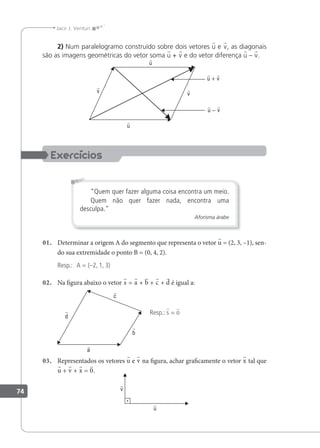 74
Jacir J. Venturi
2) Num paralelogramo construído sobre dois vetores u e v, as diagonais
são as imagens geométricas do vetor soma u + v e do vetor diferença u – v.
“Quem quer fazer alguma coisa encontra um meio.
Quem não quer fazer nada, encontra uma
desculpa."
Aforisma árabe
01. Determinar a origem A do segmento que representa o vetor u = (2, 3, –1), sen-
do sua extremidade o ponto B = (0, 4, 2).
Resp.: A = (–2, 1, 3)
02. Na igura abaixo o vetor s = a + b + c + d é igual a:
Resp.: s = o
03. Representados os vetores u e v na igura, achar graicamente o vetor x tal que
u + v + x = 0.
 