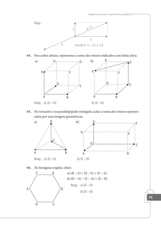 75
álgebra vetorial e geometria analítica
Resp.:
(onde x = – (u + v))
04. Nos cubos abaixo, representar a soma dos vetores indicados com linha cheia.
a) b)
Resp.: a) (G – A) b) (E – A)
05. No tetraedro e no paralelepípedo retângulo, achar a soma dos vetores represen-
tados por suas imagens geométricas.
a) b)
Resp.: a) (D – A) b) (E – O)
06. No hexágono regular, obter:
a) (B – A) + (E – F) + (F – A)
b) (D – A) – (E – A) + (E – B)
Resp.: a) (D – A)
b) (D – B)
 