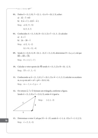 76
Jacir J. Venturi
01. Dados u = (1, 2, 0), v = (2, 1, –1) e w = (0, 2, 3), achar:
a) 2u – v +4w
b) 3( u + v ) –2(2v – w )
Resp.: a) (0, 11, 13)
b) (1, 9, 7)
01. Conhecidos A = (1, 3, 0), B = (5, 5, 2) e v = (1, 3, -2) calcular:
a) A + v
b) 2A – 3B – v
Resp.: a) (2, 6, –2)
b) (–14, –12, –4)
09. Sendo A = (2, 0, 1), B = (0, 3, –2), C = (1, 2, 0), determinar D = (x, y, z ), tal que
BD = AB + CB.
Resp.: D = (–3, 7, –7 )
10. Calcular o vetor oposto de AB sendo A = (1, 3, 2) e B = (0, –2, 3).
Resp.: BA = (1 , 5, –1)
11. Conhecendo-se u = (1 , 2, 0 ), v = (0, 1, 3) e w = (–1, 3, 1) calcular os escalares
m, n e p em mu + nv + pw = (0, 0, 14).
Resp.: m = –1, n = 5, p = –1
12. Os vetores u, v e w formam um triângulo, conforme a igura.
Sendo u = (1, 2, 0) e v = (3, 0, 3), então w é igual a:
Resp.: (–2, 2, –3)
13. Determinar o vetor x, tal que 5x = u –2v, sendo u = (–1, 4, -15) e v = (–3, 2, 5).
Resp.: x = (1, 0, –5)
v

w

u

 
