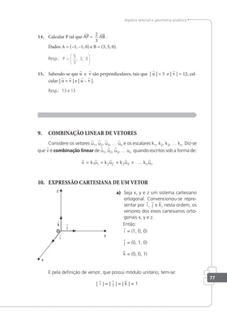 77
álgebra vetorial e geometria analítica
14. Calcular P tal que AP =
2
3
AB .
Dados A = (–1, –1, 0) e B = (3, 5, 0).
Resp.: P =






5
3
3 0
, ,
15. Sabendo-se que u e v são perpendiculares, tais que | u | = 5 e | v | = 12, cal-
cular | u + v | e | u – v |.
Resp.: 13 e 13
9. COMBINAÇÃO LINEAR DE VETORES
Considere os vetores u1, u2, u3, … un e os escalares k1, k2, k3, … kn. Diz-se
que v é combinação linear de u1, u2, u3, … un quando escritos sob a forma de:
    
v k u k u k u k u
n n
= + + +
1 1 2 2 3 3 ...
10. EXPRESSÃO CARTESIANA DE UM VETOR
a) Seja x, y e z um sistema cartesiano
ortogonal. Convencionou-se repre-
sentar por i , j e k, nesta ordem, os
versores dos eixos cartesianos orto-
gonais x, y e z.
Então:
i = (1, 0, 0)
j = (0, 1, 0)
k = (0, 0, 1)
E pela deinição de versor, que possui módulo unitário, tem-se:
| i | = | j | = | k | = 1
 