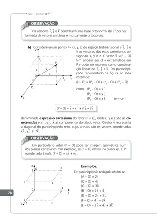 78
Jacir J. Venturi
Os versores i , j e k constituem uma base ortonormal de E3
por ser
formada de vetores unitários e mutuamente ortogonais.
OBSERVAÇÃO
b) Considere-se um ponto P= (x, y, z) do espaço tridimensional e i , j e
k os versores dos eixos cartesianos or-
togonais x, y e z. O vetor v =(P – O)
tem origem em O e extremidade em
P e pode ser expresso como combina-
ção linear de i , j e k. Do paralelepí-
pedo representado na igura ao lado
obtém-se:
(P – O) = (Px – O) + (Py – O) + (Pz – O)
como (Px – O) = x i
(Py – O) = y j
(Pz – O) = z k tem-se
(P – O) = v = x i + y j + zk
denominada expressão cartesiana do vetor (P – O), onde x, y e z são as co-
ordenadas e x i , y j , zk as componentes do citado vetor. O vetor v representa
a diagonal do paralelepípedo reto, cujas arestas são os vetores coordenadas
x i , y j e zk.
Em particular o vetor (P – O) pode ter imagem geométrica num
dos planos cartesianos. Por exemplo, se (P – O) estiver no plano xy, a 3.
ª
coordenada é nula: (P – O) = x i + y j .
OBSERVAÇÃO
Exemplos:
Do paralelepípedo retângulo obtém-se:
(A – O) = 2 i
(C – O) = 4 j
(G – O) = 3k
(B – O) = 2 i + 4 j
(D – O) = 2 i + 3k
(F – O) = 4 j + 3k
(E – O) = 2 i + 4 j + 3k
 