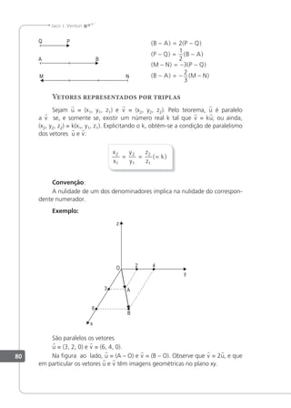80
Jacir J. Venturi
( ) ( )
( ) ( )
( ) ( )
( ) ( )
B A P Q
P Q B A
M N P Q
B A M N
− = −
− = −
− = − −
− = − −
2
1
2
3
2
3
Vetores representados por triplas
Sejam u = (x1, y1, z1) e v = (x2, y2, z2). Pelo teorema, u é paralelo
a v se, e somente se, existir um número real k tal que v = ku; ou ainda,
(x2, y2, z2) = k(x1, y1, z1). Explicitando o k, obtém-se a condição de paralelismo
dos vetores u e v:
x
x
y
y
z
z
k
2
1
2
1
2
1
= = =
( )
Convenção:
A nulidade de um dos denominadores implica na nulidade do correspon-
dente numerador.
Exemplo:
São paralelos os vetores
u = (3, 2, 0) e v = (6, 4, 0).
Na igura ao lado, u = (A – O) e v = (B – O). Observe que v = 2u, e que
em particular os vetores u e v têm imagens geométricas no plano xy.
 