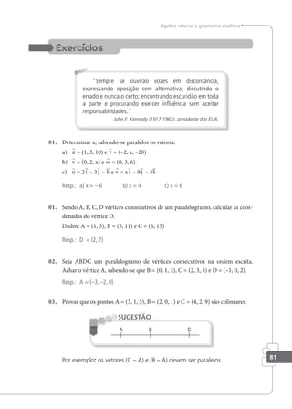 81
álgebra vetorial e geometria analítica
“Sempre se ouvirão vozes em discordância,
expressando oposição sem alternativa; discutindo o
errado e nunca o certo; encontrando escuridão em toda
a parte e procurando exercer inﬂuência sem aceitar
responsabilidades."
John F. Kennedy (1917-1963), presidente dos EUA.
01. Determinar x, sabendo-se paralelos os vetores:
a) u = (1, 3, 10) e v = (–2, x, –20)
b) v = (0, 2, x) e w = (0, 3, 6)
c) u = 2i – 3 j – k e v = xi – 9 j – 3k
Resp.: a) x = – 6 b) x = 4 c) x = 6
01. Sendo A, B, C, D vértices consecutivos de um paralelogramo, calcular as coor-
denadas do vértice D.
Dados: A = (1, 3), B = (5, 11) e C = (6, 15)
Resp.: D = (2, 7)
02. Seja ABDC um paralelogramo de vértices consecutivos na ordem escrita.
Achar o vértice A, sabendo-se que B = (0, 1, 3), C = (2, 3, 5) e D = (–1, 0, 2).
Resp.: A = (–3, –2, 0)
03. Provar que os pontos A = (3, 1, 5), B = (2, 0, 1) e C = (4, 2, 9) são colineares.
SUGESTÃO
Por exemplo: os vetores (C – A) e (B – A) devem ser paralelos.
 