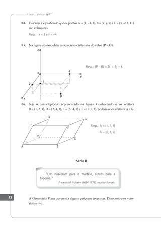 82
Jacir J. Venturi
04. Calcular x e y sabendo que os pontos A = (1, –1, 3), B = (x, y, 5) e C = (5, –13, 11)
são colineares.
Resp.: x = 2 e y = –4
05. Na igura abaixo, obter a expressão cartesiana do vetor (P – O).
Resp.: (P – O) = 2i + 4j – k
06. Seja o paralelepípedo representado na igura. Conhecendo-se os vértices
B = (1, 2, 3), D = (2, 4, 3), E = (5, 4, 1) e F = (5, 5, 3), pedem-se os vértices A e G.
Resp.: A = (1, 1, 1)
G = (6, 8, 5)
Série B
"Uns nasceram para o martelo, outros para a
bigorna."
François M. Voltaire (1694-1778), escritor francês.
A Geometria Plana apresenta alguns próceros teoremas. Demonstre-os veto-
rialmente.
 
