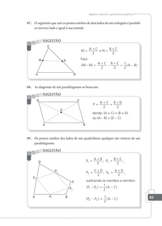 83
álgebra vetorial e geometria analítica
07. O segmento que une os pontos médios de dois lados de um triângulo é paralelo
ao terceiro lado e igual à sua metade.
M
A C
N
B C
=
+
=
+
2 2
e
Faça:
( ) ( )
M N
A C B C
A B
− =
+
−
+
= −
2 2
1
2
SUGESTÃO
08. As diagonais de um paralelogramo se bissecam.
P
A C B D
=
+
=
+
2 2
donde: (A + C) = (B + D)
ou (A – B) = (D – C)
SUGESTÃO
09. Os pontos médios dos lados de um quadrilátero qualquer são vértices de um
paralelogramo.
P
A B B C
P
C D A D
1 2
3 4
2 2
2 2
=
+
=
+
=
+
=
+
; P
; P
;
;
subtraindo-se membro a membro:
( ) ( )
( ) ( )
P P A C
P P A C
1 2
4 3
1
2
1
2
− = −
− = −
SUGESTÃO
 