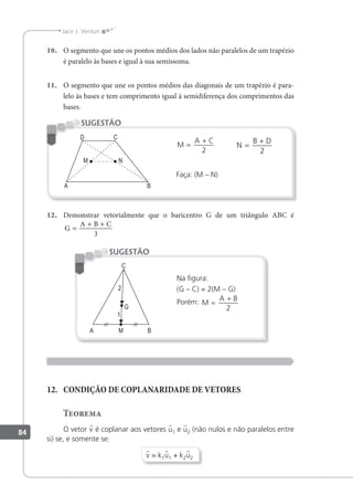 84
Jacir J. Venturi
10. O segmento que une os pontos médios dos lados não paralelos de um trapézio
é paralelo às bases e igual à sua semissoma.
11. O segmento que une os pontos médios das diagonais de um trapézio é para-
lelo às bases e tem comprimento igual à semidiferença dos comprimentos das
bases.
M
A C
=
+
2
N
B D
=
+
2
Faça: (M – N)
SUGESTÃO
12. Demonstrar vetorialmente que o baricentro G de um triângulo ABC é
G
A B C
=
+ +
3
Na igura:
(G – C) = 2(M – G)
Porém: M
A B
=
+
2
SUGESTÃO
12. CONDIÇÃO DE COPLANARIDADE DE VETORES
Teorema
O vetor v é coplanar aos vetores u1 e u2 (não nulos e não paralelos entre
si) se, e somente se:
v = k1u1 + k2u2
 