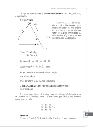 85
álgebra vetorial e geometria analítica
Ou seja, se e somente se, v for combinação linear de u1 e u2, sendo k1
e k2 escalares.
Demonstração:
Sejam v, u1, u2 vetores co-
planares, (B – A) a imagem geo-
métrica do vetor v. Pela origem
A conduzimos uma paralela ao
vetor u1, e pela extremidade B,
uma paralela a u2. C é o ponto de
intersecção de tais paralelas.
Então: (C – A) = k1u1
(B – C) = k2u2
Da igura: (B – A) = (C – A) + (B – C)
Substituindo: v = k1u1 + k2u2 (qed)
Reciprocamente, é passível de demonstração:
se v = k1u1 + k2u2
então os vetores v, u1 e u2 são coplanares.
Coplanaridade de vetores representados
por triplas
Três vetores v1 = (x1, y1, z1), v2 = (x2, y2, z2) e v3 = (x3, y3, z3) são coplanares
se um deles for combinação linear dos outros dois. lpso facto, o seu determi-
nante deve ser nulo:
x y z
x y z
x y z
1 1 1
2 2 2
3 3 3
0
=
Exemplo:
Os vetores u = (2, 3, 5), v = (3, 0, –1) e w = (7, 6, 9) são coplanares.
 