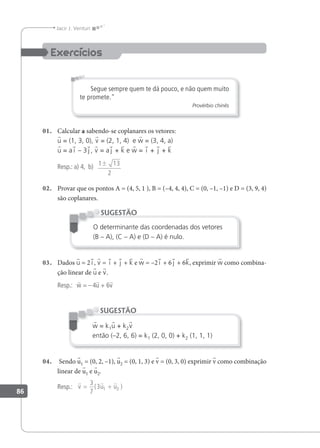 86
Jacir J. Venturi
Segue sempre quem te dá pouco, e não quem muito
te promete."
Provérbio chinês
01. Calcular a sabendo-se coplanares os vetores:
u = (1, 3, 0), v = (2, 1, 4) e w = (3, 4, a)
u = a i – 3 j , v = a j + k e w = i + j + k
Resp.: a) 4, b) 1 13
2
±
02. Provar que os pontos A = (4, 5, 1 ), B = (–4, 4, 4), C = (0, –1, –1) e D = (3, 9, 4)
são coplanares.
O determinante das coordenadas dos vetores
(B – A), (C – A) e (D – A) é nulo.
SUGESTÃO
03. Dados u = 2 i , v = i + j + k e w = –2 i + 6 j + 6k, exprimir w como combina-
ção linear de u e v.
Resp.: w = –4u + 6v
w = k1u + k2v
então (–2, 6, 6) = k1 (2, 0, 0) + k2 (1, 1, 1)
SUGESTÃO
04. Sendo u1 = (0, 2, –1), u2 = (0, 1, 3) e v = (0, 3, 0) exprimir v como combinação
linear de u1 e u2.
Resp.:
  
v u u
= +
3
7
3 1 2
( )
 