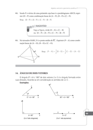 89
álgebra vetorial e geometria analítica
02. Sendo P o vértice de uma pirâmide cuja base é o paralelogramo ABCD, expri-
mir (D – P) como combinação linear de (A – P), (B – P) e (C – P).
Resp.: (D – P) = (A – P) + (C – P) – (B – P)
Faça a igura, onde (D – A) = (C – B)
ou (D – P) – (A – P) = (C – P) – (B – P)
SUGESTÃO
03. No tetraedro OABC, P é o ponto médio de BC . Exprimir (P – A) como combi-
nação linear de (A – O), (B – O) e (C – O).
Resp.: ( ) ( ) ( ) ( )
P A B O C O A O
− = − + − − −
1
2
1
2
14. ÂNGULO DE DOIS VETORES
O ângulo 0º ≤ θ ≤ 180º de dois vetores u e v é o ângulo formado entre
suas direções, levando-se em consideração os sentidos de u e v .
Exemplos:
(u e v são ortogonais) (u e v são equiversos)
0° < θ < 90° 90° < θ < 180°
θ = 90° θ = 0°
 