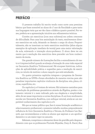 O presente trabalho foi escrito tendo como norte uma premissa
básica: que fosse acessível ao aluno do 1.
° ano da Faculdade e para tanto
sua linguagem teria que ser tão clara e didática quanto possível. Por ve-
zes, preferiu-se a apresentação intuitiva aos refinamentos teóricos.
Contém 421 exercícios (com seus subitens) em ordem crescente
de dificuldade. Para uma boa assimilação do texto, resolveremos diver-
sos exercícios em aula, deixando os demais a cargo do aluno. Proposi-
talmente, não se inseriram no texto exercícios resolvidos (afora alguns
exemplos de aplicação imediata da teoria) para uma maior valorização
da aula, enlevando a interação aluno-professor. O aluno deve ter em
mente que à resolução dos exercícios deve preceder um bom conheci-
mento da teoria.
Um grande número de ilustrações facilita o entendimento do tex-
to e é imprescindível quando se almeja a formação de uma visão espacial
na Geometria Analítica Tridimensional. Há sinopses históricas, indica-
ções de aplicabilidade prática e sugestões para a resolução de exercí-
cios, no intuito de motivar o aluno naquilo que está estudando.
Os quatro primeiros capítulos integram o programa da Geome-
tria Analítica na UFPR e foram abordados de maneira concisa para não
penalizar importantes capítulos vindouros da disciplina: reta, plano, cô-
nicas, superfícies, etc.
Os capítulos 5 e 6 tratam de vetores. Há inúmeros caminhos para
a resolução de problemas geométricos através da Álgebra, porém o tra-
tamento vetorial é o mais indicado pela sua elegância e simplicidade,
além de ser assaz importante a outras disciplinas. A um bom rendimento
escolar em Geometria Analítica, com enfoque vetorial, atrela-se um res-
peitável conhecimento dos capítulos 5 e 6.
Há que se tomar público que, face à nossa formação acadêmica e
relacionamento profissional, o presente trabalho recebeu preponderante
influência do livro Geometria Analítica e Vetores, do Professor Leo Bar-
sotti, que recomendamos a todos os alunos que aspiram a um aprofun-
damento e a um maior rigor no assunto.
Ademais, cumprimos o elementar dever de gratidão pelo despren-
dimento com que os professores Florinda Miyaòka, Osny A. Dacol, Ana
prefácio
9
 