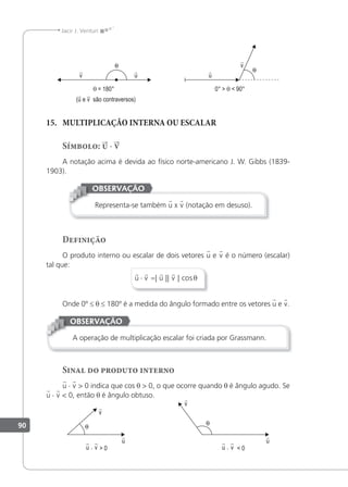 90
Jacir J. Venturi
(u e v são contraversos)
θ = 180° 0° > θ < 90°
15. MULTIPLICAÇÃO INTERNA OU ESCALAR
Símbolo: u · v
A notação acima é devida ao físico norte-americano J. W. Gibbs (1839-
1903).
Representa-se também u x v (notação em desuso).
OBSERVAÇÃO
Definição
O produto interno ou escalar de dois vetores u e v é o número (escalar)
tal que:
   
u v u v
⋅ =| || | cosθ
Onde 0º ≤ θ ≤ 180º é a medida do ângulo formado entre os vetores u e v.
A operação de multiplicação escalar foi criada por Grassmann.
OBSERVAÇÃO
Sinal do produto interno
u · v > 0 indica que cos θ > 0, o que ocorre quando θ é ângulo agudo. Se
u · v < 0, então θ é ângulo obtuso.
u · v > 0 u · v < 0
 