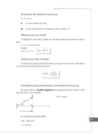 91
álgebra vetorial e geometria analítica
Nulidade do produto escalar
u · v = 0, se:
I) um dos vetores for nulo;
II) os dois vetores forem ortogonais, pois cos 90º = 0.
Módulo de um vetor
O módulo de um vetor u pode ser calculado através do produto interno,
pois:
u · u = | u | | u | cos 0º
Donde:
| u |2
= u · u ⇒ | u | =
 
u u
⋅
Ângulo de dois vetores
O cálculo do ângulo entre dois vetores se faz de forma trivial, isolando-se
o cos θ na fórmula do produto escalar:
cos
| || |
θ =
⋅
 
 
u v
u v
Interpretação geométrica do produto escalar
Na igura A'B' é a medida algébrica da projeção do vetor v sobre a dire-
ção do vetor u. Em símbolos:
A'B' = projuv
Do triângulo retângulo AB'B:
A'B' = AB cos θ
= | v | cos 0
 