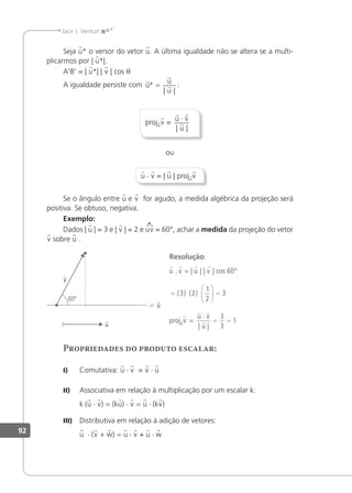 92
Jacir J. Venturi
Seja u* o versor do vetor u. A última igualdade não se altera se a multi-
plicarmos por | u*|.
A'B' = | u*| | v | cos θ
A igualdade persiste com



u
u
u
*
| |
= :
projuv =
 

u v
u
⋅
| |
ou
u · v = | u | projuv
Se o ângulo entre u e v for agudo, a medida algébrica da projeção será
positiva. Se obtuso, negativa.
Exemplo:
Dados | u | = 3 e | v | = 2 e uv = 60°, achar a medida da projeção do vetor
v sobre u .
Resolução:
u . v = | u | | v | cos 60°
=





 =
( ) ( )
3 2
1
2
3
projuv =
 

u v
u
⋅
= =
| |
3
3
1
Propriedades do produto escalar:
I) Comutativa: u · v = v · u
II) Associativa em relação à multiplicação por um escalar k:
k (u · v) = (ku) · v = u · (kv)
III) Distributiva em relação à adição de vetores:
u · (v + w) = u · v + u · w
 