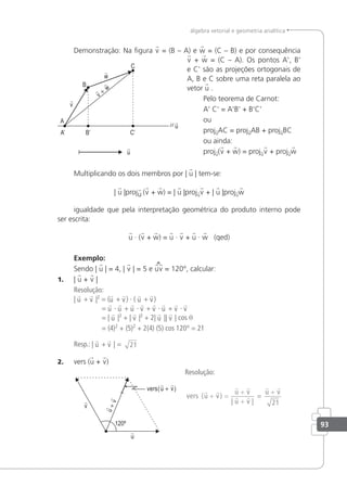93
álgebra vetorial e geometria analítica
Demonstração: Na igura v = (B – A) e w = (C – B) e por consequência
v + w = (C – A). Os pontos A', B'
e C' são as projeções ortogonais de
A, B e C sobre uma reta paralela ao
vetor u .
Pelo teorema de Carnot:
A' C' = A'B' + B'C'
ou
projuAC = projuAB + projuBC
ou ainda:
proju(v + w) = projuv + projuw
Multiplicando os dois membros por | u | tem-se:
| u |proju (v + w) = | u |projuv + | u |projuw
igualdade que pela interpretação geométrica do produto interno pode
ser escrita:
u · (v + w) = u · v + u · w (qed)
Exemplo:
Sendo | u | = 4, | v | = 5 e uv = 120°, calcular:
1. | u + v |
Resolução:
| u + v |2
= (u + v) · ( u + v)
= u · u + u · v + v · u + v · v
= | u |2
+ | v |2
+ 2| u || v | cos θ
= (4)2
+ (5)2
+ 2(4) (5) cos 120° = 21
Resp.: | u + v | = 21
2. vers (u + v)
Resolução:
vers u v
u v
u v
u v
=
( )
| |
 
 
 
 
+ =
+
+
+
21
 