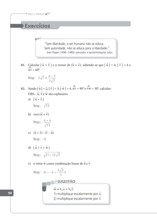 94
Jacir J. Venturi
"Sem liberdade, o ser humano não se educa.
Sem autoridade, não se educa para a liberdade."
Jean Piaget (1896 -1980), educador e epistemologista suíço
01. Calcular | u + v | e o versor de (u + v), sabendo-se que | u | = 4, | v | = 6 e
uv = 60°.
Resp.: 2 7
2 7
e
 
u v
−
02. Sendo | u | = 2, | v | = 3, | w | = 4, uv = 90° e vw = 30°, calcular:
OBS.: u, v e w são coplanares.
a) | u + v |
Resp.: 13
b) vers (u + v)
Resp.:
 
u v
+
13
c) (u + v) · (v – u)
Resp.: –5
d) | u + v + w |
Resp.: 21 12 3
+
e) o vetor w como combinação linear de u e v
Resp.:
  
w u v
= − +
2 3
3
w = k1u + k2v
1) multiplique escalarmente por u
2) multiplique escalarmente por v
SUGESTÃO
 