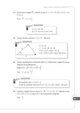95
álgebra vetorial e geometria analítica
01. Determinar o ângulo uv, sabendo-se que u + v + w = 0, | u | = 2, | v | = 3 e
| w | = 4.
Resp.:

uv = arc cos
1
4
u + v = –w ou
(u + v) · (u + v) = (–w) · (–w)
SUGESTÃO
02. Provar a lei dos cossenos: c2
= a2
+ b2
– 2ab cos θ
c = a – b
c . c = (a – b) · (a – b)
| c |2
= | a |2
+ | b |2
– 2a · b
| c |2
= | a |2
+ | b |2
– 2| a | | b | cos θ
SUGESTÃO
03. Seja um paralelogramo construído sobre u e v. Determinar o ângulo θ entre as
diagonais do paralelogramo.
Dados | u | = 3 , | v | = 1 e uv =
π
6
Resp.: θ = arc cos
2 7
7
As diagonais são u + v e u – v.
Então seu produto interno é (u + v) . (u – v) = |(u + v)| |(u – v)| cos θ
SUGESTÃO
04. Calcular o ângulo entre os vetores a + 2b – c e –a + b – 2c, sabendo-se que
| a | = | b | = | c | = 1 e que a, b e c são mutuamente ortogonais.
Resp.:
3
π
 