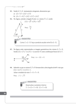 96
Jacir J. Venturi
05. Sendo u, v e w mutuamente ortogonais, demonstrar que:
a) | u + v |2
= | u |2
+ | v |2
b) | u + v + w |2
= | u |2
+ | v |2
+ | w |2
06. Na igura, calcular o ângulo θ entre os vetores b e c, sendo
| a | = 2 e | b | = 2 2
Resp.:
5
6
π
Como c = a – b faça o produto escalar entre b e a – b.
SUGESTÃO
07. Na igura estão representadas as imagens geométricas dos vetores u, v e w.
Sendo | u | = | v | = 2 e | w | = 4, escrever w como combinação linear de u e v.
Resp.: w = –2(u + v)
08. Sabendo-se que os vetores u, v e w formam dois a dois ângulos de 60° e tais que
| u | = 4, | v | = 2 e | w | = 1.
Achar o módulo do vetor s = u + v + w.
Resp.: | |

s = 35
Desenvolva o produto interno:
s · s = (u + v + w) · (u + v + w)
SUGESTÃO
 