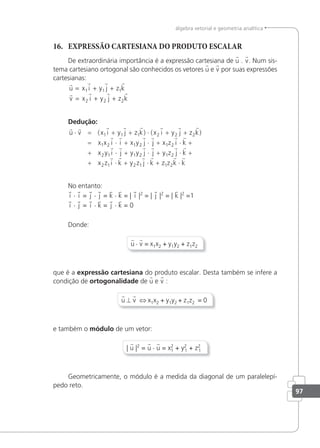 97
álgebra vetorial e geometria analítica
16. EXPRESSÃO CARTESIANA DO PRODUTO ESCALAR
De extraordinária importância é a expressão cartesiana de u . v. Num sis-
tema cartesiano ortogonal são conhecidos os vetores u e v por suas expressões
cartesianas:
   
   
u x i y j z k
v x i y j z k
= + +
= + +
1 1 1
2 2 2
Dedução:
       
   
u v x i y j z k x i y j z k
x x i i x y j
⋅ = + + ⋅ + +
= ⋅ + ⋅
( ) ( )
1 1 1 2 2 2
1 2 1 2 j
j x z i k
x y i j y y j j y z j k
x z i k y z
+ ⋅ +
+ ⋅ + ⋅ + ⋅ +
+ ⋅ +
1 2
2 1 1 2 1 2
2 1 2
 
     
 
1
1 1 2
   
j k z z k k
⋅ + ⋅
No entanto:
i · i = j · j = k · k = | i |2
= | j |2
= | k |2
=1
i · j = i · k = j · k = 0
Donde:
u · v = x1x2 + y1y2 + z1z2
que é a expressão cartesiana do produto escalar. Desta também se infere a
condição de ortogonalidade de u e v :
u ⊥ v ⇔ x1x2 + y1y2 + z1z2 = 0
e também o módulo de um vetor:
| u |2
= u · u = x2
1 + y2
1 + z2
1
Geometricamente, o módulo é a medida da diagonal de um paralelepí-
pedo reto.
 