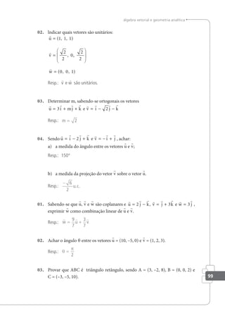 99
álgebra vetorial e geometria analítica
02. lndicar quais vetores são unitários:



u
v
w
=
=






=
( , , )
, ,
( , , )
1 1 1
2
2
0
2
2
0 0 1
Resp.: v e w são unitários.
03. Determinar m, sabendo-se ortogonais os vetores
       
u i mj k v i j k
= + + = − −
3 2
e
Resp.: m = 2
04. Sendo
      
u i j k v i j
= − + = − +
2 e , achar:
a) a medida do ângulo entre os vetores u e v;
Resp.: 150°
b) a medida da projeção do vetor v sobre o vetor u.
Resp.:
− 6
2
u c
. .
01. Sabendo-se que u, v e w são coplanares e
       
u j k v j k w j
= − = + =
2 3 3
, e ,
exprimir w como combinação linear de u e v.
Resp.:
  
w u v
= +
9
7
3
7
02. Achar o ângulo θ entre os vetores u = (10, –5, 0) e v = (1, 2, 3).
Resp.: θ
π
=
2
03. Provar que ABC é triângulo retângulo, sendo A = (3, –2, 8), B = (0, 0, 2) e
C = (–3, –5, 10).
 