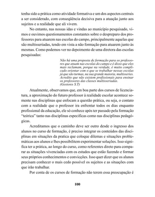 tenha sido a prática como atividade formativa e um dos aspectos centrais
a ser considerado, com conseqüência decisiva para a atuação junto aos
sujeitos e a realidade que ali vivem.
      No entanto, nas nossas idas e vindas ao município pesquisado, vi-
mos e ouvimos questionamentos constantes sobre o despreparo dos pro-
fessores para atuarem nas escolas do campo, principalmente aquelas que
são multisseriadas, tendo em vista a não formação para atuarem junto às
mesmas. Como podemos ver no depoimento de uma diretora das escolas
pesquisadas:
                         Não há uma proposta de formação para os professo-
                         res que atuam nas escolas do campo e é disso que eles
                         mais reclamam, porque na verdade, é muito compli-
                         cado orientar com o que se trabalhar nessas escolas
                         já que são turmas, na sua grande maioria, multisseries.
                         Acredito que não existem profissionais para ensinar
                         os professores das classes multisseriadas.
                         (Gestores S.T)
      Atualmente, observamos que, em boa parte dos cursos de licencia-
tura, a aproximação do futuro professor à realidade escolar acontece so-
mente nas disciplinas que enfocam a questão prática, ou seja, o contato
com a realidade que o professor ira enfrentar todos os dias enquanto
profissional da educação, ele só conhece após ter passado pela formação
“teórica” tanto nas disciplinas especificas como nas disciplinas pedagó-
gicas.
      Acreditamos que o caminho deve ser outro desde o ingresso dos
alunos no curso de formação, é preciso integrar os conteúdos das disci-
plinas em situações da pratica que coloque dilemas e situações proble-
máticas aos alunos e lhes possibilitem experimentar soluções. Isso signi-
fica ter a prática, ao longo do curso, como referentes direto para compa-
rar as situações vivenciadas com os estudos que estão fazendo e formar
seus próprios conhecimentos e convicções. Isso quer dizer que os alunos
precisam conhecer o mais cedo possível os sujeitos e as situações com
que irão trabalhar.
      Por conta de os cursos de formação não terem essa preocupação é


                                   100
 