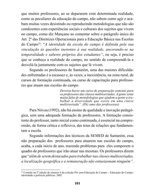 que muitos professores, ao se depararem com determinada realidade,
como as peculiares da educação do campo, não sabem como agir e aca-
bam muitas vezes desistindo ou reproduzindo metodologias que não são
condizentes com experiências sociais e culturais dos sujeitos que vivem
no campo, como diz Mançano ao comentar sobre o parágrafo único do
Art. 2º das Diretrizes Operacionais para a Educação Básica nas Escolas
do Campo25: “A identidade da escola do campo é definida pela sua
vinculação às questões inerentes à sua realidade, ancorando-se na
temporalidade e saberes próprios dos estudantes”, ou seja, é preciso
que se conheça a realidade do campo, no sentido de compreendê-la e
desvelá-la juntamente com os sujeitos que lá vivem.
      Segundo os professores de Santarém, uma das maiores dificulda-
des enfrentadas é a escassez e, às vezes, a inexistência, na zona rural, de
cursos de formação continuada, ou curso de capacitação para professo-
res que atuam nas escolas do campo.
                                Deveria haver um curso de preparação somente para
                                os professores das classes multisseriadas. A gente sente
                                muita falta de metodologias que ajudem a gente a tra-
                                balhar a diversidade que existe em uma classe
                                multisseriada”. (Diz uma das professoras)
      Para Nóvoa (1992), não há ensino de qualidade e inovação pedagó-
gica, sem uma adequada formação de professores. A formação consis-
tente do professor, tanto inicial como continuada, é essencial na compre-
ensão, de forma crítica e reflexiva, das teias de relações que fundamen-
tam a escola.
      Segundo informações dos técnicos da SEMED de Santarém, essa
não preparação dos professores para atuarem nas escolas do campo,
acaba, a cada inicio de ano, trazendo problemas para eles comporem o
quadro de professores que irão atuar nas mesmas. Os professores dizem
que “além de serem destacados para trabalhar nas classes multisseriadas,
a localização geográfica e a remuneração não entusiasmam ninguém”.

25
   Contido na 2º edição do número 4 da coleção Por uma Educação do Campo – Educação do Campo:
identidade e políticas públicas. 2002


                                            101
 