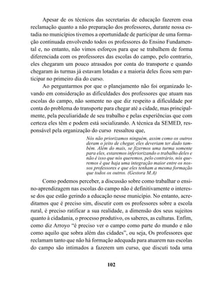 Apesar de os técnicos das secretarias de educação fazerem essa
reclamação quanto a não preparação dos professores, durante nossa es-
tadia no municípios tivemos a oportunidade de participar de uma forma-
ção continuada envolvendo todos os professores do Ensino Fundamen-
tal e, no entanto, não vimos esforços para que se trabalhem de forma
diferenciada com os professores das escolas do campo, pelo contrario,
eles chegaram um pouco atrasados por conta do transporte e quando
chegaram às turmas já estavam lotadas e a maioria deles ficou sem par-
ticipar no primeiro dia do curso.
      Ao perguntarmos por que o planejamento não foi organizado le-
vando em consideração as dificuldades dos professores que atuam nas
escolas do campo, não somente no que diz respeito a dificuldade por
conta do problema do transporte para chegar até a cidade, mas principal-
mente, pela peculiaridade de seu trabalho e pelas experiências que com
certeza eles têm e podem está socializando. A técnica da SEMED, res-
ponsável pela organização do curso ressaltou que,
                         Nós não priorizamos ninguém, assim como os outros
                         deram o jeito de chegar, eles deveriam ter dado tam-
                         bém. Além do mais, se fizermos uma turma somente
                         para eles, estaremos inferiorizando o trabalho deles e
                         não é isso que nós queremos, pelo contrário, nós que-
                         remos é que haja uma integração maior entre os nos-
                         sos professores e que eles tenham a mesma formação
                         que todos os outros. (Gestora M.A)
      Como podemos perceber, a discussão sobre como trabalhar o ensi-
no-aprendizagem nas escolas do campo não é definitivamente o interes-
se dos que estão gerindo a educação nesse município. No entanto, acre-
ditamos que é preciso sim, discutir com os professores sobre a escola
rural, é preciso ratificar a sua realidade, a dimensão dos seus sujeitos
quanto à cidadania, o processo produtivo, os saberes, as culturas. Enfim,
como diz Arroyo “é preciso ver o campo como parte do mundo e não
como aquilo que sobra além das cidades”, ou seja, Os professores que
reclamam tanto que não há formação adequada para atuarem nas escolas
do campo são intimados a fazerem um curso, que discuti toda uma


                                   102
 