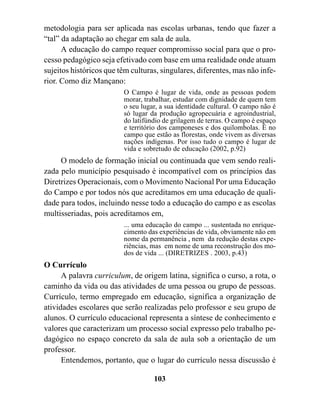 metodologia para ser aplicada nas escolas urbanas, tendo que fazer a
“tal” da adaptação ao chegar em sala de aula.
      A educação do campo requer compromisso social para que o pro-
cesso pedagógico seja efetivado com base em uma realidade onde atuam
sujeitos históricos que têm culturas, singulares, diferentes, mas não infe-
rior. Como diz Mançano:
                         O Campo é lugar de vida, onde as pessoas podem
                         morar, trabalhar, estudar com dignidade de quem tem
                         o seu lugar, a sua identidade cultural. O campo não é
                         só lugar da produção agropecuária e agroindustrial,
                         do latifúndio de grilagem de terras. O campo é espaço
                         e território dos camponeses e dos quilombolas. É no
                         campo que estão as florestas, onde vivem as diversas
                         nações indígenas. Por isso tudo o campo é lugar de
                         vida e sobretudo de educação (2002, p.92)
     O modelo de formação inicial ou continuada que vem sendo reali-
zada pelo município pesquisado é incompatível com os princípios das
Diretrizes Operacionais, com o Movimento Nacional Por uma Educação
do Campo e por todos nós que acreditamos em uma educação de quali-
dade para todos, incluindo nesse todo a educação do campo e as escolas
multisseriadas, pois acreditamos em,
                         ... uma educação do campo ... sustentada no enrique-
                         cimento das experiências de vida, obviamente não em
                         nome da permanência , nem da redução destas expe-
                         riências, mas em nome de uma reconstrução dos mo-
                         dos de vida ... (DIRETRIZES . 2003, p.43)
O Currículo
      A palavra curriculum, de origem latina, significa o curso, a rota, o
caminho da vida ou das atividades de uma pessoa ou grupo de pessoas.
Currículo, termo empregado em educação, significa a organização de
atividades escolares que serão realizadas pelo professor e seu grupo de
alunos. O currículo educacional representa a síntese de conhecimento e
valores que caracterizam um processo social expresso pelo trabalho pe-
dagógico no espaço concreto da sala de aula sob a orientação de um
professor.
      Entendemos, portanto, que o lugar do currículo nessa discussão é

                                   103
 