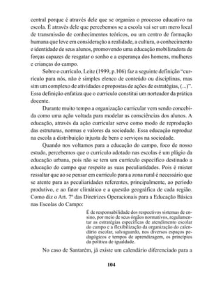 central porque é através dele que se organiza o processo educativo na
escola. É através dele que percebemos se a escola vai ser um mero local
de transmissão de conhecimentos teóricos, ou um centro de formação
humana que leve em consideração a realidade, a cultura, o conhecimento
e identidade de seus alunos, promovendo uma educação mobilizadora de
forças capazes de resgatar o sonho e a esperança dos homens, mulheres
e crianças do campo.
      Sobre o currículo, Leite (1999, p.106) faz a seguinte definição “cur-
rículo para nós, não é simples elenco de conteúdo ou disciplinas, mas
sim um complexo de atividades e propostas de ações de estratégias, (...)”.
Essa definição enfatiza que o currículo constitui um norteador da prática
docente.
      Durante muito tempo a organização curricular vem sendo concebi-
da como uma ação voltada para modelar as consciências dos alunos. A
educação, através da ação curricular serve como modo de reprodução
das estruturas, normas e valores da sociedade. Essa educação reproduz
na escola a distribuição injusta de bens e serviços na sociedade.
      Quando nos voltamos para a educação do campo, foco de nosso
estudo, percebemos que o currículo adotado nas escolas é um plágio da
educação urbana, pois não se tem um currículo especifico destinado a
educação do campo que respeite as suas peculiaridades. Pois é mister
ressaltar que ao se pensar em currículo para a zona rural é necessário que
se atente para as peculiaridades referentes, principalmente, ao período
produtivo, e ao fator climático e a questão geográfica de cada região.
Como diz o Art. 7º das Diretrizes Operacionais para a Educação Básica
nas Escolas do Campo:
                         É de responsabilidade dos respectivos sistemas de en-
                         sino, por meio de seus órgãos normativos, regulamen-
                         tar as estratégias especificas de atendimento escolar
                         do campo e a flexibilização da organização do calen-
                         dário escolar, salvaguardo, nos diversos espaços pe-
                         dagógicos e tempos de aprendizagem, os princípios
                         da política de igualdade.
     No caso de Santarém, já existe um calendário diferenciado para a

                                   104
 