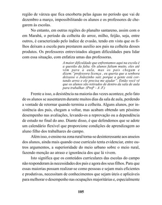 região de várzea que fica encoberta pelas águas no período que vai de
dezembro a março, impossibilitando os alunos e os professores de che-
garem às escolas.
     No entanto, em outras regiões do planalto santareno, assim com o
em Marabá, o período da colheita do arroz, milho, feijão, soja, entre
outros, é caracterizado pelo índice de evasão, tendo em vista que os fi-
lhos deixam a escola para prestarem auxílio aos pais na colheita desses
produtos. Os professores entrevistados alegam dificuldades para lidar
com essa situação, com enfatiza umas das professoras.
                          A maior dificuldade que enfrentamos aqui na escola é
                          a questão da falta. Os alunos faltam muito, eles até
                          vêm para a aula, mas os pais chegam e
                          dizem:”professora licença , eu queria que a senhora
                          deixasse o Joãozinho sair, porque a gente está cor-
                          tando arroz e ele precisa me ajudar”. Então você vê
                          que os alunos são retirados de dentro da sala de aula
                          para trabalhar. (Profa - A .F.)
      Frente a isso, a desistência na maioria das vezes acontece, pelo fato
de os alunos se ausentarem durante muitos dias da sala de aula, perdendo
a vontade de retornar quando termina a colheita. Alguns alunos, por in-
sistência dos pais, chegam a voltar, mas acabam obtendo um péssimo
desempenho nas avaliações, levando-os a reprovação ou a dependência
de estudo no final do ano. Diante disso, é que defendemos que se adote
um calendário flexível que proporcione condições de aprendizagem ao
aluno filho dos trabalhares do campo.
      Além isso, o ensino na zona rural torna-se desinteressante aos anseios
dos alunos, ainda mais quando esse currículo tenta evidenciar, entre ou-
tros argumentos, a superioridade do meio urbano sobre o meio rural,
fazendo menção ao atraso e ignorância dos que lá vivem.
      Isto significa que os conteúdos curriculares das escolas do campo
não responderam às necessidades dos pais e agora dos seus filhos. Para que
essas maiorias possam realizar-se como pessoas e sejam mais eficientes
e produtivas, necessitam de conhecimentos que sejam úteis e aplicáveis
para melhorar o desempenho nas ocupações majoritárias e, especialmente


                                    105
 