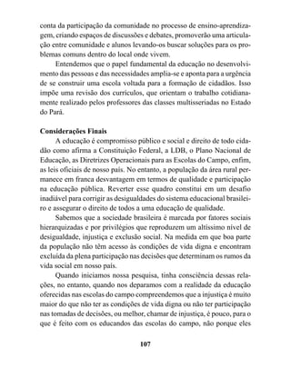 conta da participação da comunidade no processo de ensino-aprendiza-
gem, criando espaços de discussões e debates, promoverão uma articula-
ção entre comunidade e alunos levando-os buscar soluções para os pro-
blemas comuns dentro do local onde vivem.
     Entendemos que o papel fundamental da educação no desenvolvi-
mento das pessoas e das necessidades amplia-se e aponta para a urgência
de se construir uma escola voltada para a formação de cidadãos. Isso
impõe uma revisão dos currículos, que orientam o trabalho cotidiana-
mente realizado pelos professores das classes multisseriadas no Estado
do Pará.

Considerações Finais
      A educação é compromisso público e social e direito de todo cida-
dão como afirma a Constituição Federal, a LDB, o Plano Nacional de
Educação, as Diretrizes Operacionais para as Escolas do Campo, enfim,
as leis oficiais de nosso país. No entanto, a população da área rural per-
manece em franca desvantagem em termos de qualidade e participação
na educação pública. Reverter esse quadro constitui em um desafio
inadiável para corrigir as desigualdades do sistema educacional brasilei-
ro e assegurar o direito de todos a uma educação de qualidade.
      Sabemos que a sociedade brasileira é marcada por fatores sociais
hierarquizadas e por privilégios que reproduzem um altíssimo nível de
desigualdade, injustiça e exclusão social. Na medida em que boa parte
da população não têm acesso às condições de vida digna e encontram
excluída da plena participação nas decisões que determinam os rumos da
vida social em nosso país.
      Quando iniciamos nossa pesquisa, tinha consciência dessas rela-
ções, no entanto, quando nos deparamos com a realidade da educação
oferecidas nas escolas do campo compreendemos que a injustiça é muito
maior do que não ter as condições de vida digna ou não ter participação
nas tomadas de decisões, ou melhor, chamar de injustiça, é pouco, para o
que é feito com os educandos das escolas do campo, não porque eles

                                   107
 