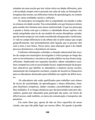 estudam em uma escola que tem várias séries ou idades diferentes, pois
a diversidade sempre esteve presente nas salas de aula, na formação he-
terogênea das turmas, nos diferentes ritmos de aprendizagem, no contato
com as várias realidades sociais e culturais.
      Os municípios investigados têm se empenhado em atender a todas
as crianças em idade escolar. Nas comunidades em que há poucos alunos
para estudar eles formam uma classe multisseriada. O que nos preocupa
é quanto a forma com que a cultura e a identidade desses sujeitos vem
sendo aniquiladas através de um modelo de ensino disciplinar, seriado,
que há muito tempo já vem sendo considerado ultrapassado e ineficiente.
A vida no campo diferencia-se da urbana não só pelo espaço que ocupa
geograficamente, mas principalmente pela ligação que as pessoas têm
com a terra e seus frutos. Nesse meio, uma educação igual a da cidade
provoca desinteresse e desistência em massa.
      Conforme informações coletadas a situação educacional das esco-
las do campo nos municípios investigados é crítica porque ao longo dos
anos os investimentos e incentivos do poder público na área foram insig-
nificantes. Implicando nos seguintes desafios: adotar calendários esco-
lares compatíveis com as necessidades locais, implementação de progra-
mas educativos que habilite os educadores a atuarem nessas escolas,
manutenção dos transportes escolares, criação de incentivos financeiros
para os educadores destacados para trabalhar nas regiões de difícil aces-
so.
       Os educadores não estão qualificados para trabalhar com alunos
de níveis de escolaridade, de aprendizagem e ritmos diferentes, situa-
ções familiares complexas, idades variadas e possibilidade ou empeci-
lhos múltiplos. E as longas distâncias que são percorridas tanto por edu-
cadores, quanto por educandos para participar das aulas, em locais de
difícil acesso, onde também, os meios de comunicação e transportes são
precários.
      Um outro fator que, apesar de não ser foco específico de nosso
estudo, mas que não pôde fugir aos nossos olhos, foi quanto à questão

                                  108
 