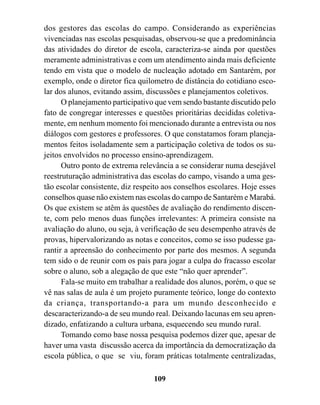 dos gestores das escolas do campo. Considerando as experiências
vivenciadas nas escolas pesquisadas, observou-se que a predominância
das atividades do diretor de escola, caracteriza-se ainda por questões
meramente administrativas e com um atendimento ainda mais deficiente
tendo em vista que o modelo de nucleação adotado em Santarém, por
exemplo, onde o diretor fica quilometro de distância do cotidiano esco-
lar dos alunos, evitando assim, discussões e planejamentos coletivos.
      O planejamento participativo que vem sendo bastante discutido pelo
fato de congregar interesses e questões prioritárias decididas coletiva-
mente, em nenhum momento foi mencionado durante a entrevista ou nos
diálogos com gestores e professores. O que constatamos foram planeja-
mentos feitos isoladamente sem a participação coletiva de todos os su-
jeitos envolvidos no processo ensino-aprendizagem.
      Outro ponto de extrema relevância a se considerar numa desejável
reestruturação administrativa das escolas do campo, visando a uma ges-
tão escolar consistente, diz respeito aos conselhos escolares. Hoje esses
conselhos quase não existem nas escolas do campo de Santarém e Marabá.
Os que existem se atêm às questões de avaliação do rendimento discen-
te, com pelo menos duas funções irrelevantes: A primeira consiste na
avaliação do aluno, ou seja, à verificação de seu desempenho através de
provas, hipervalorizando as notas e conceitos, como se isso pudesse ga-
rantir a apreensão do conhecimento por parte dos mesmos. A segunda
tem sido o de reunir com os pais para jogar a culpa do fracasso escolar
sobre o aluno, sob a alegação de que este “não quer aprender”.
      Fala-se muito em trabalhar a realidade dos alunos, porém, o que se
vê nas salas de aula é um projeto puramente teórico, longe do contexto
da criança, transportando-a para um mundo desconhecido e
descaracterizando-a de seu mundo real. Deixando lacunas em seu apren-
dizado, enfatizando a cultura urbana, esquecendo seu mundo rural.
      Tomando como base nossa pesquisa podemos dizer que, apesar de
haver uma vasta discussão acerca da importância da democratização da
escola pública, o que se viu, foram práticas totalmente centralizadas,

                                  109
 