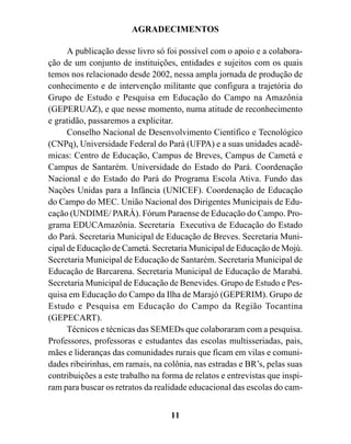 AGRADECIMENTOS

      A publicação desse livro só foi possível com o apoio e a colabora-
ção de um conjunto de instituições, entidades e sujeitos com os quais
temos nos relacionado desde 2002, nessa ampla jornada de produção de
conhecimento e de intervenção militante que configura a trajetória do
Grupo de Estudo e Pesquisa em Educação do Campo na Amazônia
(GEPERUAZ), e que nesse momento, numa atitude de reconhecimento
e gratidão, passaremos a explicitar.
      Conselho Nacional de Desenvolvimento Científico e Tecnológico
(CNPq), Universidade Federal do Pará (UFPA) e a suas unidades acadê-
micas: Centro de Educação, Campus de Breves, Campus de Cametá e
Campus de Santarém. Universidade do Estado do Pará. Coordenação
Nacional e do Estado do Pará do Programa Escola Ativa. Fundo das
Nações Unidas para a Infância (UNICEF). Coordenação de Educação
do Campo do MEC. União Nacional dos Dirigentes Municipais de Edu-
cação (UNDIME/ PARÀ). Fórum Paraense de Educação do Campo. Pro-
grama EDUCAmazônia. Secretaria Executiva de Educação do Estado
do Pará. Secretaria Municipal de Educação de Breves. Secretaria Muni-
cipal de Educação de Cametá. Secretaria Municipal de Educação de Mojú.
Secretaria Municipal de Educação de Santarém. Secretaria Municipal de
Educação de Barcarena. Secretaria Municipal de Educação de Marabá.
Secretaria Municipal de Educação de Benevides. Grupo de Estudo e Pes-
quisa em Educação do Campo da Ilha de Marajó (GEPERIM). Grupo de
Estudo e Pesquisa em Educação do Campo da Região Tocantina
(GEPECART).
      Técnicos e técnicas das SEMEDs que colaboraram com a pesquisa.
Professores, professoras e estudantes das escolas multisseriadas, pais,
mães e lideranças das comunidades rurais que ficam em vilas e comuni-
dades ribeirinhas, em ramais, na colônia, nas estradas e BR’s, pelas suas
contribuições a este trabalho na forma de relatos e entrevistas que inspi-
ram para buscar os retratos da realidade educacional das escolas do cam-


                                   11
 
