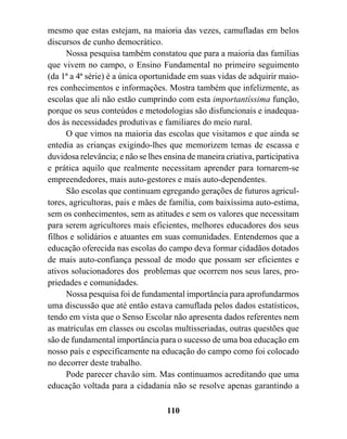 mesmo que estas estejam, na maioria das vezes, camufladas em belos
discursos de cunho democrático.
      Nossa pesquisa também constatou que para a maioria das famílias
que vivem no campo, o Ensino Fundamental no primeiro seguimento
(da 1ª a 4ª série) é a única oportunidade em suas vidas de adquirir maio-
res conhecimentos e informações. Mostra também que infelizmente, as
escolas que ali não estão cumprindo com esta importantíssima função,
porque os seus conteúdos e metodologias são disfuncionais e inadequa-
dos às necessidades produtivas e familiares do meio rural.
      O que vimos na maioria das escolas que visitamos e que ainda se
entedia as crianças exigindo-lhes que memorizem temas de escassa e
duvidosa relevância; e não se lhes ensina de maneira criativa, participativa
e prática aquilo que realmente necessitam aprender para tornarem-se
empreendedores, mais auto-gestores e mais auto-dependentes.
      São escolas que continuam egregando gerações de futuros agricul-
tores, agricultoras, pais e mães de família, com baixíssima auto-estima,
sem os conhecimentos, sem as atitudes e sem os valores que necessitam
para serem agricultores mais eficientes, melhores educadores dos seus
filhos e solidários e atuantes em suas comunidades. Entendemos que a
educação oferecida nas escolas do campo deva formar cidadãos dotados
de mais auto-confiança pessoal de modo que possam ser eficientes e
ativos solucionadores dos problemas que ocorrem nos seus lares, pro-
priedades e comunidades.
      Nossa pesquisa foi de fundamental importância para aprofundarmos
uma discussão que até então estava camuflada pelos dados estatísticos,
tendo em vista que o Senso Escolar não apresenta dados referentes nem
as matrículas em classes ou escolas multisseriadas, outras questões que
são de fundamental importância para o sucesso de uma boa educação em
nosso país e especificamente na educação do campo como foi colocado
no decorrer deste trabalho.
      Pode parecer chavão sim. Mas continuamos acreditando que uma
educação voltada para a cidadania não se resolve apenas garantindo a

                                    110
 