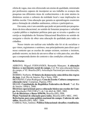 oferta de vagas, mas sim oferecendo um ensino de qualidade, ministrado
por professores capazes de incorporar ao seu trabalho os avanços das
pesquisas nas diferentes áreas de conhecimentos e de estar atentos às
dinâmicas sociais e culturais da realidade local e suas implicações no
âmbito escolar. Uma educação que garanta as aprendizagens essenciais
para a formação de cidadãos autônomos, críticos e participativos.
      Em suma, este é um caminho que pode ser percorrido por pesquisa-
dores da área educacional, no sentido de fomentar pesquisas e subsidiar
o poder público a implantar políticas para que se reverta o quadro e se
corrija as iniqüidades do Sistema Educacional Brasileiro no sentido de
assegurar o direito de obter uma educação de qualidade para todos os
cidadãos.
      Nosso intuito em realizar este trabalho não foi só de socializar o
que vimos, registramos e sentimos, mas principalmente para dizer que é
nesse contexto que as escolas do campo existem, resistem e insistem,
pedindo socorro, na ânsia de um novo olhar se volte para elas, um olhar
que a compreenda dentro do contexto e das condições colocadas.
Referências

ARROYO, Miguel; FERNANDES, Bernardo Mançano. A educação
básica e o movimento social do campo. Col. Por uma educação básica
do campo, nº 02. Brasília (DF): Articulação Nacional por uma educação,
2000.
BOBBIO, Norberto. O futuro da democracia: uma defesa das regras
do jogo. 4.ed. Rio de Janeiro, Paz e Terra, 1989.
BRANDÃO, Carlos Rodrigues: Casa de Escola: Cultura camponesa e
educação rural. Campinas, Papirus.1983.
BRASIL Constituição da República Federativa do Brasil. 7 ed. Rio
de Janeiro. DP&A, 2000.
Diretrizes operacionais para a educação básica nas escolas do Cam-
po. Resolução CNE/CEB nº l, de 3 de abril de 2002, 2003.
Lei de Diretrizes e Bases 9394/96, Brasília (DF), l996.
Plano Nacional de educação para todos. Brasília (DF): MEC, 1993.
Referências para uma política nacional do campo. Caderno de sub-
sídios. Brasília (DF): MEC, 2004.
CABRAL Neto, Antônio. Política Educacional: desafios e tendências.

                                  111
 