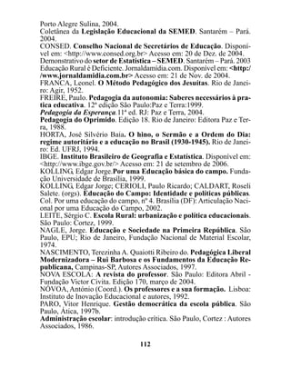 Porto Alegre Sulina, 2004.
Coletânea da Legislação Educacional da SEMED. Santarém – Pará.
2004.
CONSED. Conselho Nacional de Secretários de Educação. Disponí-
vel em: <http://www.consed.org.br> Acesso em: 20 de Dez. de 2004.
Demonstrativo do setor de Estatística – SEMED. Santarém – Pará. 2003
Educação Rural é Deficiente. Jornaldamídia.com. Disponível em: <http:/
/www.jornaldamidia.com.br> Acesso em: 21 de Nov. de 2004.
FRANCA, Leonel. O Método Pedagógico dos Jesuítas. Rio de Janei-
ro: Agir, 1952.
FREIRE, Paulo. Pedagogia da autonomia: Saberes necessários à pra-
tica educativa. 12ª edição São Paulo:Paz e Terra:1999.
Pedagogia da Esperança.11ª ed. RJ: Paz e Terra, 2004.
Pedagogia do Oprimido. Edição 18. Rio de Janeiro: Editora Paz e Ter-
ra, 1988.
HORTA, José Silvério Baia. O hino, o Sermão e a Ordem do Dia:
regime autoritário e a educação no Brasil (1930-1945). Rio de Janei-
ro: Ed. UFRJ, 1994.
IBGE. Instituto Brasileiro de Geografia e Estatística. Disponível em:
<http://www.ibge.gov.br/> Acesso em: 21 de setembro de 2006.
KOLLING, Edgar Jorge.Por uma Educação básica do campo. Funda-
ção Universidade de Brasília, 1999.
KOLLING, Edgar Jorge; CERIOLI, Paulo Ricardo; CALDART, Roseli
Salete. (orgs). Educação do Campo: Identidade e políticas públicas.
Col. Por uma educação do campo, nº 4. Brasília (DF): Articulação Naci-
onal por uma Educação do Campo, 2002.
LEITE, Sérgio C. Escola Rural: urbanização e política educacionais.
São Paulo: Cortez, 1999.
NAGLE, Jorge. Educação e Sociedade na Primeira República. São
Paulo, EPU; Rio de Janeiro, Fundação Nacional de Material Escolar,
1974.
NASCIMENTO, Terezinha A. Quaiotti Ribeiro do. Pedagógica Liberal
Modernizadora – Rui Barbosa e os Fundamentos da Educação Re-
publicana, Campinas-SP, Autores Associados, 1997.
NOVA ESCOLA: A revista do professor. São Paulo: Editora Abril -
Fundação Victor Civita. Edição 170, março de 2004.
NÓVOA, António (Coord.). Os professores e a sua formação. Lisboa:
Instituto de Inovação Educacional e autores, 1992.
PARO, Vitor Henrique. Gestão democrática da escola pública. São
Paulo, Ática, 1997b.
Administração escolar: introdução crítica. São Paulo, Cortez : Autores
Associados, 1986.

                                 112
 