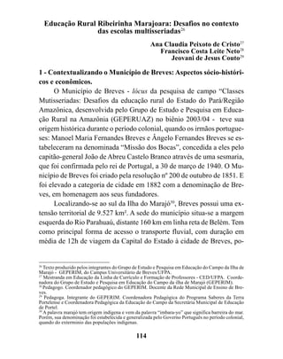 Educação Rural Ribeirinha Marajoara: Desafios no contexto
                 das escolas multisseriadas26
                                                     Ana Claudia Peixoto de Cristo27
                                                       Francisco Costa Leite Neto28
                                                           Jeovani de Jesus Couto29

1 - Contextualizando o Município de Breves: Aspectos sócio-históri-
cos e econômicos.
      O Município de Breves - lócus da pesquisa de campo “Classes
Mutisseriadas: Desafios da educação rural do Estado do Pará/Região
Amazônica, desenvolvida pelo Grupo de Estudo e Pesquisa em Educa-
ção Rural na Amazônia (GEPERUAZ) no biênio 2003/04 - teve sua
origem histórica durante o período colonial, quando os irmãos portugue-
ses: Manoel Maria Fernandes Breves e Ângelo Fernandes Breves se es-
tabeleceram na denominada “Missão dos Bocas”, concedida a eles pelo
capitão-general João de Abreu Castelo Branco através de uma sesmaria,
que foi confirmada pelo rei de Portugal, a 30 de março de 1940. O Mu-
nicípio de Breves foi criado pela resolução nº 200 de outubro de 1851. E
foi elevado a categoria de cidade em 1882 com a denominação de Bre-
ves, em homenagem aos seus fundadores.
      Localizando-se ao sul da Ilha do Marajó30, Breves possui uma ex-
tensão territorial de 9.527 km². A sede do município situa-se a margem
esquerda do Rio Parahuaú, distante 160 km em linha reta de Belém. Tem
como principal forma de acesso o transporte fluvial, com duração em
média de 12h de viagem da Capital do Estado à cidade de Breves, po-


26
   Texto produzido pelos integrantes do Grupo de Estudo e Pesquisa em Educação do Campo da Ilha de
Marajó - GEPERIM, do Campus Universitário de Breves/UFPA.
27
   Mestranda em Educação da Linha de Currículo e Formação de Professores - CED/UFPA. Coorde-
nadora do Grupo de Estudo e Pesquisa em Educação do Campo da ilha de Marajó (GEPERIM).
28
   Pedagogo. Coordenador pedagógico do GEPERIM. Docente da Rede Municipal de Ensino de Bre-
ves.
29
   Pedagoga. Integrante do GEPERIM. Coordenadora Pedagógica do Programa Saberes da Terra
Portelense e Coordenadora Pedagógica da Educação do Campo da Secretária Municipal de Educação
de Portel.
30
   A palavra marajó tem origem indígena e vem da palavra “imbara-yo” que significa barreira do mar.
Porém, sua denominação foi estabelecida e generalizada pelo Governo Português no período colonial,
quando do exterminio das populações indígenas.

                                               114
 