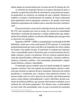 dendo chegar ao mesmo destino por via aérea em até 45 minutos de vôo.
      A economia do município baseia-se na pesca artesanal do peixe e
camarão, na agricultura familiar de subsistência, na pecuária (em peque-
na proporção), no comércio, na extração do açaí e palmito. Destaca-se
também a extração e beneficiamento da madeira, de forma rudimentar
pelas populações nativas (pequenas serrarias) e em grande escala pelas
indústrias exportadoras de madeira, para o mercado nacional e internaci-
onal.
      O acesso terrestre a zona rural é realizado através da estrada vicinal
PA 159 e por caminhos por entre as matas. Já o acesso às comunidades
ribeirinhas é realizado por pequenas e médias embarcações que, depen-
dendo da localidade, podem-se enfrentar dificuldades para navegar entre
os furos dos rios marajoaras.
      Segundo a SEPOF31 (2006) a sua população é constituída de 86.084
habitantes, sendo que o meio rural possui 42.821 pessoas. É constituída
predominantemente por nativos da ilha e de imigrantes de várias cidades
do Estado e das regiões do país. O município é composto por inúmeras
vilas e comunidades rurais e ribeirinhas, que se caracterizam por diversi-
dades culturais, sociais e econômicas. Em um contexto regional decor-
rente das especificidades e diferentes inter-relações - homens, mulheres,
natureza, economia e política - (re) construindo, pluralizando e organi-
zando histórias, culturas e identidades.
      O município possui também uma rica biodiversidade de espécies
vegetais e animais. Tem um conjunto de manifestações culturais e artís-
ticas que retratam os aspectos do povo marajoara. Apresenta um cenário
paradisíaco e exuberante que o destaca como potencial turístico. Ao
mesmo tempo convive com o processo de exclusão, que historicamente
marca o meio urbano e principalmente o rural e ribeirinho, devido a au-
sência de políticas públicas, que possam efetivamente contribuir com a
melhoria de vida destas populações. Nos últimos anos, as dificuldades
no meio rural vêm aumentando, uma vez que a economia do município
31
     Secretária Executiva de Planejamento, Orçamento e Finanças do Governo do Estado.

                                               115
 