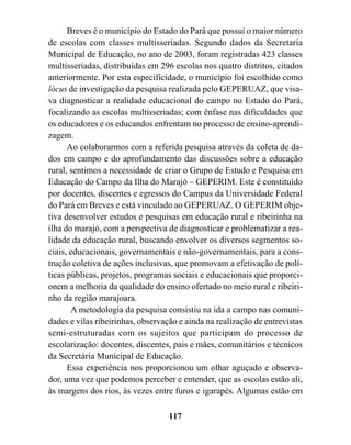 Breves é o município do Estado do Pará que possui o maior número
de escolas com classes multisseriadas. Segundo dados da Secretaria
Municipal de Educação, no ano de 2003, foram registradas 423 classes
multisseriadas, distribuídas em 296 escolas nos quatro distritos, citados
anteriormente. Por esta especificidade, o município foi escolhido como
lócus de investigação da pesquisa realizada pelo GEPERUAZ, que visa-
va diagnosticar a realidade educacional do campo no Estado do Pará,
focalizando as escolas multisseriadas; com ênfase nas dificuldades que
os educadores e os educandos enfrentam no processo de ensino-aprendi-
zagem.
      Ao colaborarmos com a referida pesquisa através da coleta de da-
dos em campo e do aprofundamento das discussões sobre a educação
rural, sentimos a necessidade de criar o Grupo de Estudo e Pesquisa em
Educação do Campo da Ilha do Marajó – GEPERIM. Este é constituído
por docentes, discentes e egressos do Campus da Universidade Federal
do Pará em Breves e está vinculado ao GEPERUAZ. O GEPERIM obje-
tiva desenvolver estudos e pesquisas em educação rural e ribeirinha na
ilha do marajó, com a perspectiva de diagnosticar e problematizar a rea-
lidade da educação rural, buscando envolver os diversos segmentos so-
ciais, educacionais, governamentais e não-governamentais, para a cons-
trução coletiva de ações inclusivas, que promovam a efetivação de polí-
ticas públicas, projetos, programas sociais e educacionais que proporci-
onem a melhoria da qualidade do ensino ofertado no meio rural e ribeiri-
nho da região marajoara.
       A metodologia da pesquisa consistiu na ida a campo nas comuni-
dades e vilas ribeirinhas, observação e ainda na realização de entrevistas
semi-estruturadas com os sujeitos que participam do processo de
escolarização: docentes, discentes, pais e mães, comunitários e técnicos
da Secretária Municipal de Educação.
      Essa experiência nos proporcionou um olhar aguçado e observa-
dor, uma vez que podemos perceber e entender, que as escolas estão ali,
às margens dos rios, às vezes entre furos e igarapés. Algumas estão em

                                   117
 