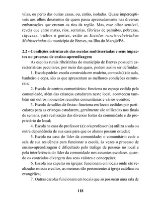 vilas, ou perto das outras casas, ou, então, isoladas. Quase imperceptí-
veis aos olhos desatentos de quem passa apressadamente nas diversas
embarcações que cruzam os rios da região. Mas, esse olhar sensível,
revela que entre matas, rios, serrarias, fábricas de palmitos, pobrezas,
riquezas, bichos e gentes, estão as Escolas rurais-ribeirinhas
Multisseriadas do município de Breves, na Ilha do Marajó/PA.

2.2 - Condições estruturais das escolas multisseriadas e seus impac-
tos no processo de ensino-aprendizagem
      As escolas rurais ribeirinhas do município de Breves possuem ca-
racterísticas peculiares, por meio das quais, podem assim ser definidas:
      1. Escola padrão: escola construída em madeira, com sala(s) de aula,
banheiro e copa, são as que apresentam as melhores condições estrutu-
rais;
      2. Escola de centros comunitários: funciona no espaço cedido pela
comunidade, além das crianças estudarem neste local, acontecem tam-
bém em outros momentos reuniões comunitárias e vários eventos;
      3. Escola de salões de festas: funciona em locais cedidos por parti-
culares para as crianças estudarem, geralmente são utilizadas nos finais
de semana, para realização das diversas festas da comunidade e do pro-
prietário do local;
      4. Escola na casa do professor (a): o/a professor (a) utiliza a sala ou
outra dependência de sua casa para que os alunos possam estudar;
      5. Escola na casa do líder da comunidade: o comunitário cede a
sala de sua residência para funcionar a escola, às vezes o processo de
ensino-aprendizagem é dificultado pelo trafego de pessoas no local e
pela interferência do líder da comunidade nos assuntos escolares, quan-
do os conteúdos divergem dos seus valores e concepções;
      6. Escola nas capelas ou igrejas: funcionam em locais onde são re-
alizadas missas e cultos, as mesmas são pertencentes à igreja católica ou
evangélica;
      7. Outras escolas funcionam em locais que só possuem uma sala de

                                    118
 