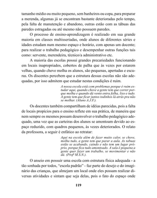tamanho médio ou muito pequeno, sem banheiros ou copa, para preparar
a merenda, algumas já se encontram bastante deterioradas pelo tempo,
pela falta de manutenção e abandono, outras estão com as tábuas das
paredes estragadas ou até mesmo não possuem paredes.
      O processo de ensino-aprendizagem é realizado em sua grande
maioria em classes multisseriadas, onde alunos de diferentes séries e
idades estudam num mesmo espaço e horário, com apenas um docente;
para realizar o trabalho pedagógico e desempenhar outras funções tais
como: servente, merendeira, técnico/a administrativo etc.
      A maioria das escolas possui grandes precariedades funcionando
em locais inapropriados, cobertos de palha que às vezes por estarem
velhas, quando chove molha os alunos, são pequenas, apertadas e escu-
ras. Os discentes percebem que a estrutura dessas escolas não são ade-
quadas, por isso admitem que estudar nestas condições é ruim.
                        A nossa escola está com problemas porque é ruim es-
                        tudar aqui, quando chove a gente tem que correr por-
                        que molha e quando dá vento entra folha, lixo e tudo.
                        A gente tem que ficar juntos todinhos lá atrás pra não
                        se molhar. (Aluno A.J.F.).
     Os docentes também compartilham de idéias parecidas, pois a falta
de locais propícios para o ensino reflete em sua prática, de maneira que
nem sempre os mesmos possam desenvolver o trabalho pedagógico ade-
quado, uma vez que as carteiras dos alunos se amontoam devido ao es-
paço reduzido, com quadros pequenos, às vezes deteriorados. O relato
da professora, a seguir é enfático ao retratar:
                        Aqui na escola além de fazer muito calor, se chove,
                        molha tudo, a gente tem que parar a aula. As tabuas
                        estão se acabando, caindo e não tem um lugar pró-
                        prio, porque fica tudo amontoado. A sala é pequena a
                        gente quer fazer um trabalho, se movimentar e não
                        dá. (Profa M.S.N.).
     O anseio em possuir uma escola com estrutura física adequada - a
tão sonhada por todos, “escola padrão” - faz parte do desejo e do imagi-
nário das crianças, que almejam um local onde eles possam realizar di-
versas atividades e sintam que seja delas, pois o fato do espaço onde

                                  119
 