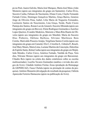 po no Pará. Juarez Galvão, Maria José Marques, Maria José Maia e João
Monteiro (apoio aos integrantes do grupo em Santarém). Carlos Élvio,
Socorro Cunha, Fabiane do Nacimento, Eliane Costa, Claybe Fernando
Furtado Cirino, Domingos Gonçalves Martins, Graça Barros, Genésio
Jorge de Oliveira Pena, Isabel, Lilia Maria de Nogueira Fernandes,
Luzimeire Santos do Nascimento, Lina Graça, Neide, Paulo Cícero
Pantoja dos Santos, Ronan Luz do Amaral e Socorro Miranda (apoio aos
integrantes do grupo em Breves). Eliete Rodrigues Guimarães e Aurelice
Lopes Queiroz, Evandro Medeiros, Marizete e Mara Rita Duarte de Oli-
veira (apoio aos integrantes do grupo em Marabá). Maria do Socorro
Dias Pinheiro, Odilena Barbosa, Silviane Marileuza Baía
Corrêa, Marivaldo Praseres Araújo, Vergiliana Santos Corrêa (apoio aos
integrantes do grupo em Cametá). Elis C, Crizolita S., Udinéia P., Roseli,
José Mary Maués, Maria Lima, Luziane Martins da Conceição, Dulcelina
do Espirito Santo, Kênia Cunha (apoio aos integrantes do grupo em Mojú).
Ieda Mendes, Carlos Cravo, América Furtado, Vanilda da Poça, Vera
dias, Nilciane Moraes (apoio aos integrantes do grupo em Barcarena).
Cláudio Reis (apoio na coleta dos dados estatísticos sobre as escolas
multisseriadas). Lucélia Tavares Guimarães (análise e revisão dos arti-
gos do livro). Cândido Antônio Freitas Áreas (produção da Homepage
do GEPERUAZ). Fause Chelala (apoio na prestação de contas da pes-
quisa). Antônio Munarim (divulgação do resultado da pesquisa). Fabíola
Aparecida Ferreira Damacena (apoio na publicação do livro).




                                   12
 